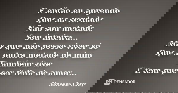 E então eu aprendo Que na verdade Não sou metade Sou inteira... Mas que não posso viver só Que a outra metade de mim Também vive E tem que ser feita de amor...... Frase de Vanessa Cony.
