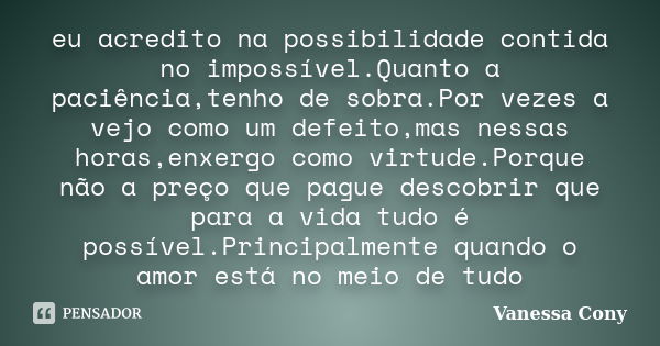 eu acredito na possibilidade contida no impossível.Quanto a paciência,tenho de sobra.Por vezes a vejo como um defeito,mas nessas horas,enxergo como virtude.Porq... Frase de Vanessa Cony.