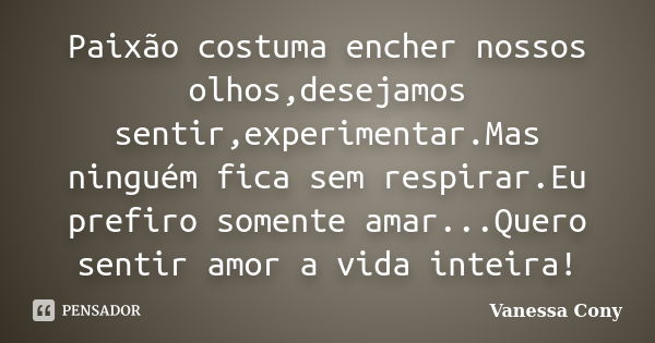 Paixão costuma encher nossos olhos,desejamos sentir,experimentar.Mas ninguém fica sem respirar.Eu prefiro somente amar...Quero sentir amor a vida inteira!... Frase de Vanessa Cony.