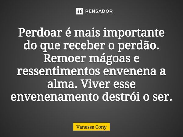 Perdoar é mais importante do que receber o perdão. Remoer mágoas e ressentimentos envenena a alma. Viver esse envenenamento destrói o ser.... Frase de Vanessa Cony.