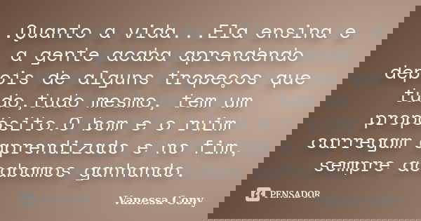 .Quanto a vida...Ela ensina e a gente acaba aprendendo depois de alguns tropeços que tudo,tudo mesmo, tem um propósito.O bom e o ruim carregam aprendizado e no ... Frase de Vanessa Cony.