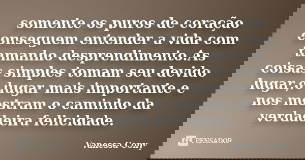 somente os puros de coração conseguem entender a vida com tamanho desprendimento.As coisas simples tomam seu devido lugar,o lugar mais importante e nos mostram ... Frase de Vanessa Cony.