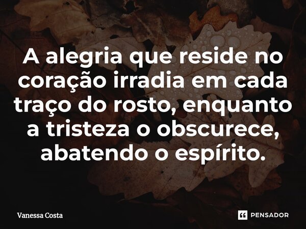 A alegria que reside no coração irradia em cada traço do rosto, enquanto a tristeza o obscurece, abatendo o espírito.... Frase de Vanessa Costa.