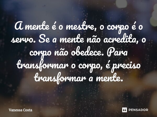 A mente é o mestre, o corpo é o servo. Se a mente não acredita, o corpo não obedece. Para transformar o corpo, é preciso transformar a mente.... Frase de Vanessa Costa.