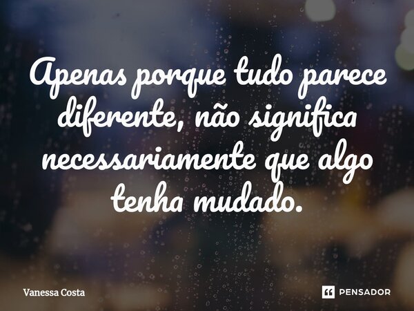 Apenas porque tudo parece diferente, não significa necessariamente que algo tenha mudado.... Frase de Vanessa Costa.