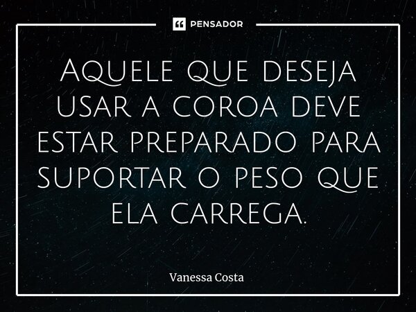 ⁠Aquele que deseja usar a coroa deve estar preparado para suportar o peso que ela carrega.... Frase de Vanessa Costa.