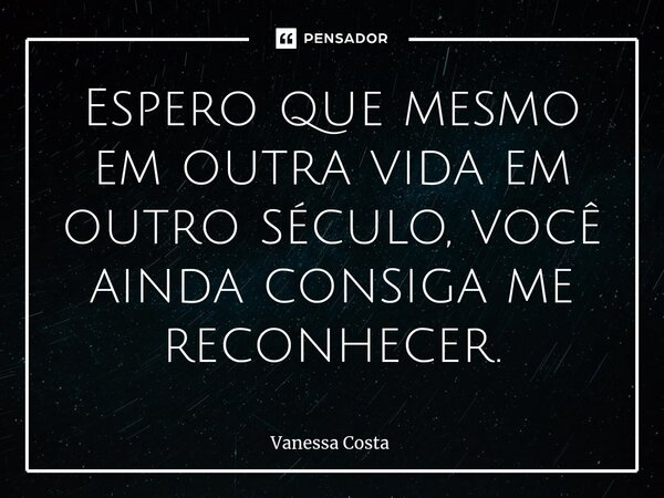 ⁠Espero que mesmo em outra vida em outro século, você ainda consiga me reconhecer.... Frase de Vanessa Costa.