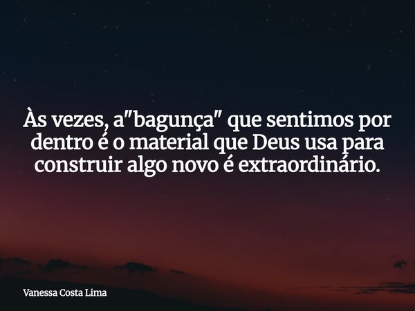 Às vezes, a "bagunça" que sentimos por dentro é o material que Deus usa para construir algo novo é extraordinário.... Frase de Vanessa Costa Lima.
