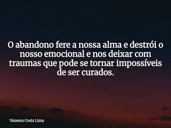 O abandono fere a nossa alma e destrói o nosso emocional e nos deixar com traumas que pode se tornar impossíveis de ser curados.... Frase de Vanessa Costa Lima.