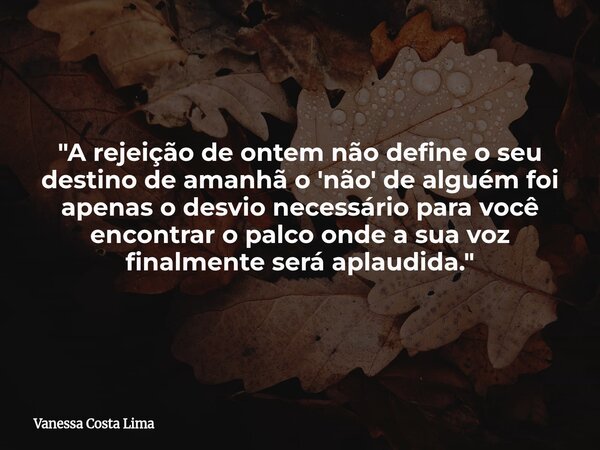 "A rejeição de ontem não define o seu destino de amanhã o 'não' de alguém foi apenas o desvio necessário para você encontrar o palco onde a sua voz finalme... Frase de Vanessa Costa Lima.