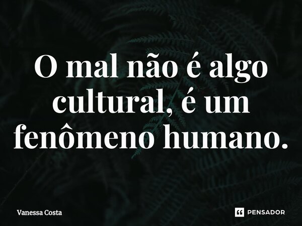 O mal não é algo cultural, é um fenômeno humano.... Frase de Vanessa Costa.