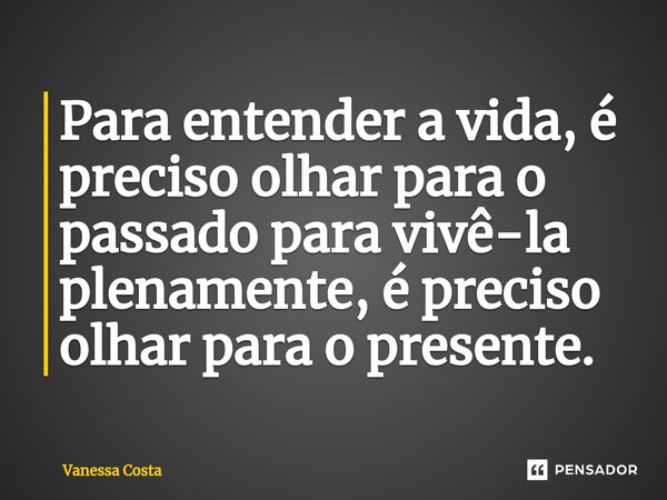 ⁠Para entender a vida, é preciso olhar para o passado para vivê-la plenamente, é preciso olhar para o presente.... Frase de Vanessa Costa.