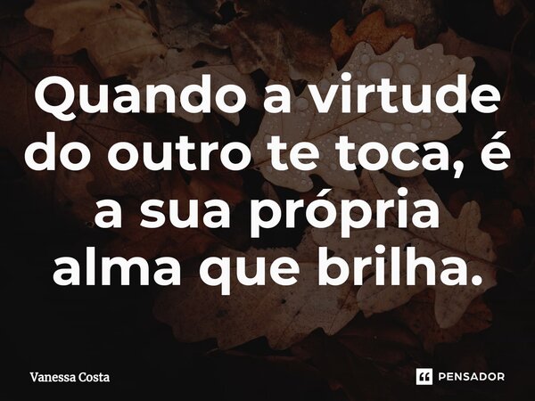 ⁠Quando a virtude do outro te toca, é a sua própria alma que brilha.... Frase de Vanessa Costa.