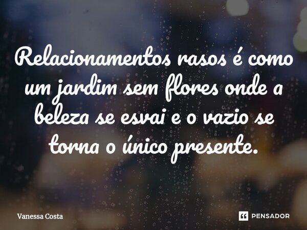⁠Relacionamentos rasos é como um jardim sem flores onde a beleza se esvai e o vazio se torna o único presente.... Frase de Vanessa Costa.