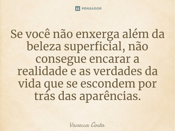 Se você não enxerga além da beleza superficial, não consegue encarar a realidade e as verdades da vida que se escondem por trás das aparências.... Frase de Vanessa Costa.