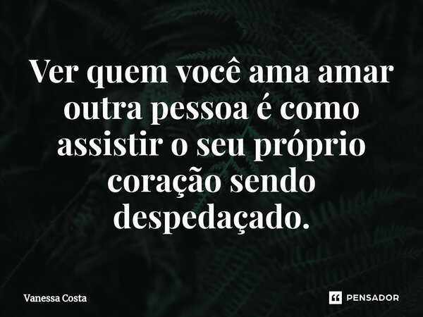 Ver quem você ama amar outra pessoa é como assistir o seu próprio coração sendo despedaçado.... Frase de Vanessa Costa.