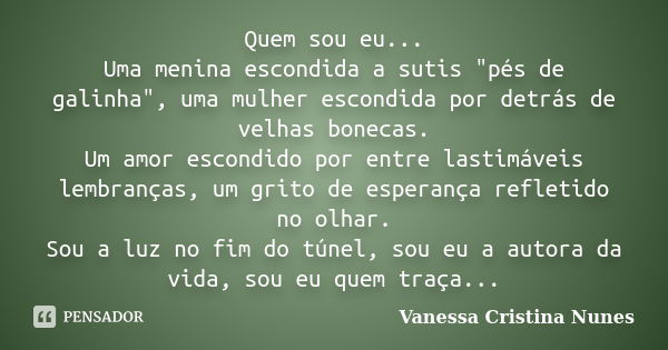 Quem sou eu... Uma menina escondida a sutis "pés de galinha", uma mulher escondida por detrás de velhas bonecas. Um amor escondido por entre lastimáve... Frase de Vanessa Cristina Nunes.