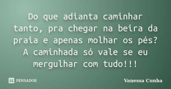 Do que adianta caminhar tanto, pra chegar na beira da praia e apenas molhar os pés? A caminhada só vale se eu mergulhar com tudo!!!... Frase de Vanessa Cunha.