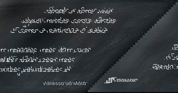 Aonde a fome vivia Joguei minhas cores fartas E como a natureza é sábia Tem mazelas, mas tem cura A solidão fazia casa mas Plantei minhas jabuticabas lá... Frase de Vanessa da Mata.