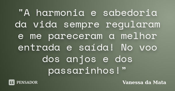 "A harmonia e sabedoria da vida sempre regularam e me pareceram a melhor entrada e saída! No voo dos anjos e dos passarinhos!”... Frase de Vanessa da Mata.