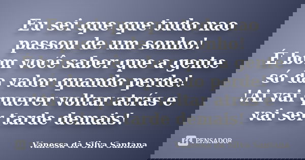 Eu sei que que tudo nao passou de um sonho! É bom você saber que a gente só da valor quando perde! !Ai vai querer voltar atrás e vai ser tarde demais!... Frase de Vanessa da Silva Santana.