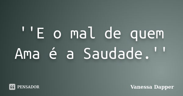 ''E o mal de quem Ama é a Saudade.''... Frase de Vanessa Dapper.