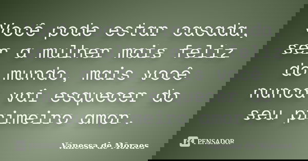 Você pode estar casada, ser a mulher mais feliz do mundo, mais você nunca vai esquecer do seu primeiro amor.... Frase de Vanessa de Moraes.