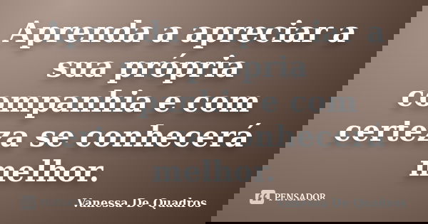 Aprenda a apreciar a sua própria companhia e com certeza se conhecerá melhor.... Frase de Vanessa De Quadros.