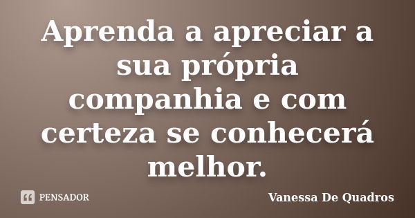 Aprenda a apreciar a sua própria companhia e com certeza se conhecerá melhor.... Frase de Vanessa De Quadros.