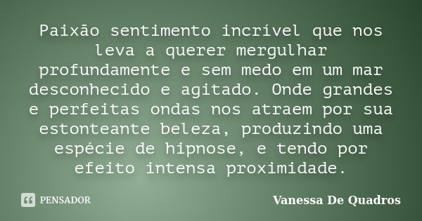 Paixão sentimento incrível que nos leva a querer mergulhar profundamente e sem medo em um mar desconhecido e agitado. Onde grandes e perfeitas ondas nos atraem ... Frase de Vanessa De Quadros.