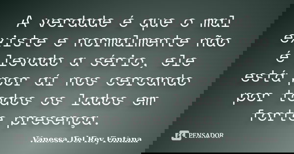 A verdade é que o mal existe e normalmente não é levado a sério, ele está por aí nos cercando por todos os lados em forte presença.... Frase de Vanessa Del Rey Fontana.