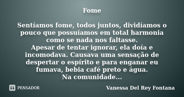 Fome Sentíamos fome, todos juntos, dividíamos o pouco que possuíamos em total harmonia como se nada nos faltasse. Apesar de tentar ignorar, ela doía e incomodav... Frase de Vanessa Del Rey Fontana.