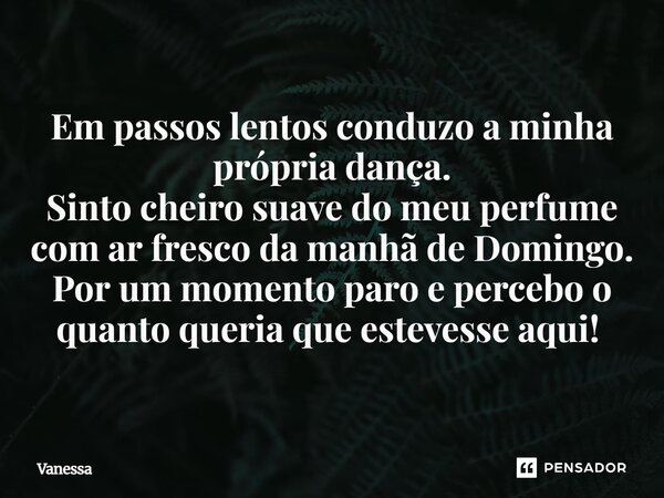 Em passos lentos conduzo a minha própria dança. Sinto cheiro suave do meu perfume com ar fresco da manhã de domingo. Por um momento paro e percebo o quanto quer... Frase de Vanessa.