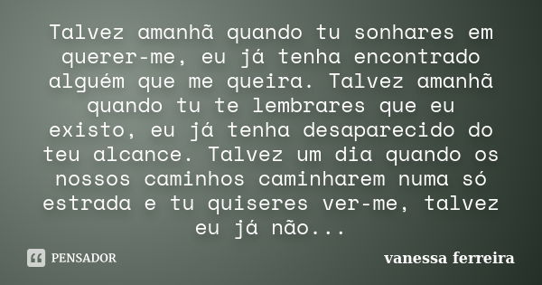 Talvez amanhã quando tu sonhares em querer-me, eu já tenha encontrado alguém que me queira. Talvez amanhã quando tu te lembrares que eu existo, eu já tenha desa... Frase de vanessa ferreira.