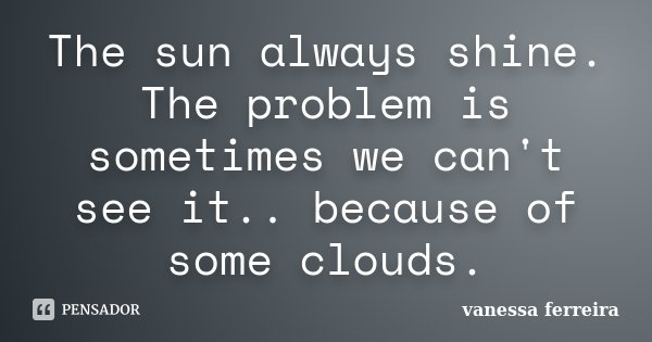 The sun always shine. The problem is sometimes we can't see it.. because of some clouds.... Frase de vanessa ferreira.