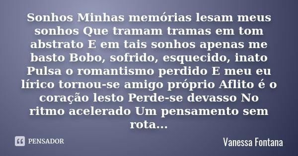 Sonhos Minhas memórias lesam meus sonhos Que tramam tramas em tom abstrato E em tais sonhos apenas me basto Bobo, sofrido, esquecido, inato Pulsa o romantismo p... Frase de Vanessa Fontana.