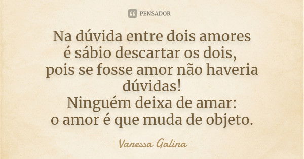 Na dúvida entre dois amores é sábio descartar os dois, pois se fosse amor não haveria dúvidas! Ninguém deixa de amar: o amor é que muda de objeto.... Frase de Vanessa Galina.