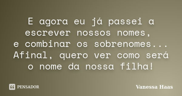 E agora eu já passei a escrever nossos nomes, e combinar os sobrenomes... Afinal, quero ver como será o nome da nossa filha!... Frase de Vanessa Haas.