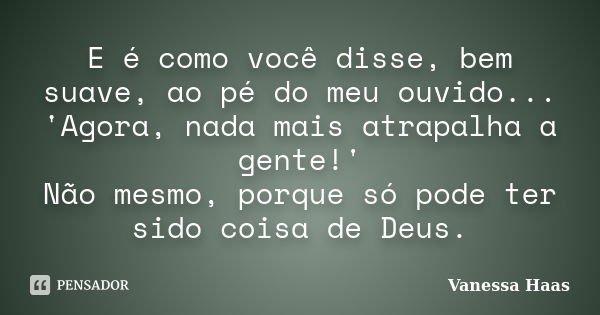 E é como você disse, bem suave, ao pé do meu ouvido... 'Agora, nada mais atrapalha a gente!' Não mesmo, porque só pode ter sido coisa de Deus.... Frase de Vanessa Haas.