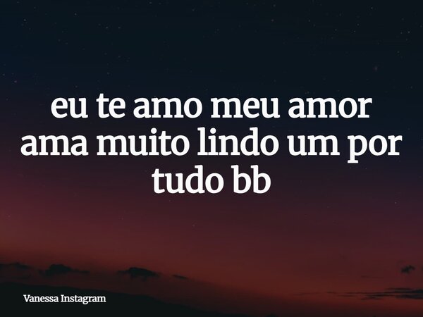 eu te amo meu amor ama muito lindo um por tudo bb... Frase de Vanessa Instagram.