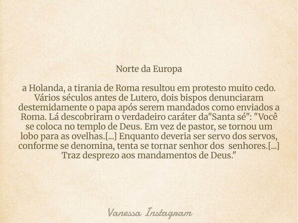 Norte da Europa a Holanda, a tirania de Roma resultou em protesto muito cedo. Vários séculos antes de Lutero, dois bispos denunciaram destemidamente o papa após... Frase de Vanessa Instagram.