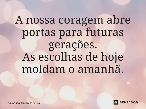 A nossa coragem abre portas para futuras gerações. As escolhas de hoje moldam o amanhã. ⁠... Frase de Vanessa Karla P. Silva.