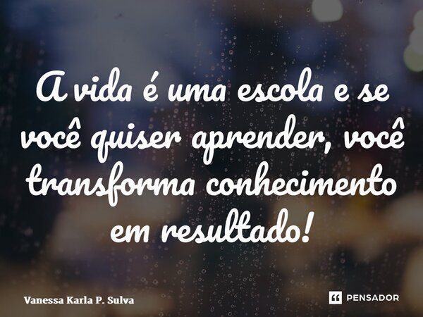 ⁠A vida é uma escola e se você quiser aprender,você transforma conhecimento em resultado!... Frase de Vanessa Karla P. Silva.