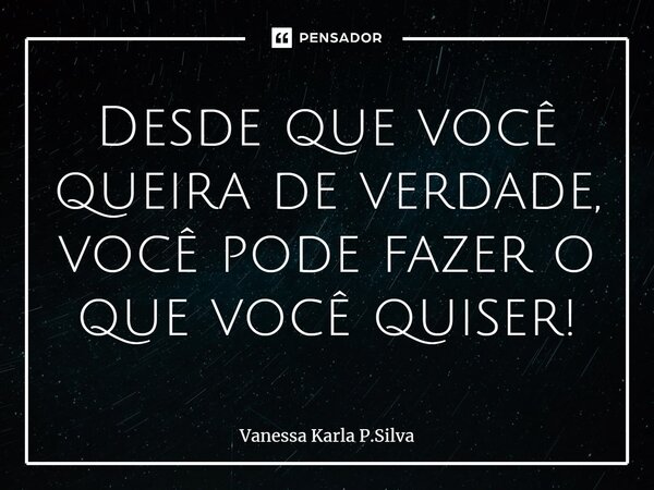 ⁠Desde que você queira de verdade, você pode fazer o que você quiser!... Frase de Vanessa Karla P.Silva.