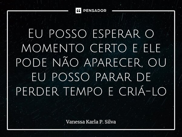 ⁠Eu posso esperar o momento certo e ele pode não aparecer, ou eu posso parar de perder tempo e criá-lo... Frase de Vanessa Karla P. Silva.