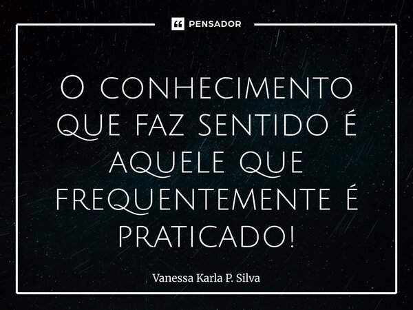O conhecimento que faz sentido é aquele que frequentemente é praticado!... Frase de Vanessa Karla P. Silva.