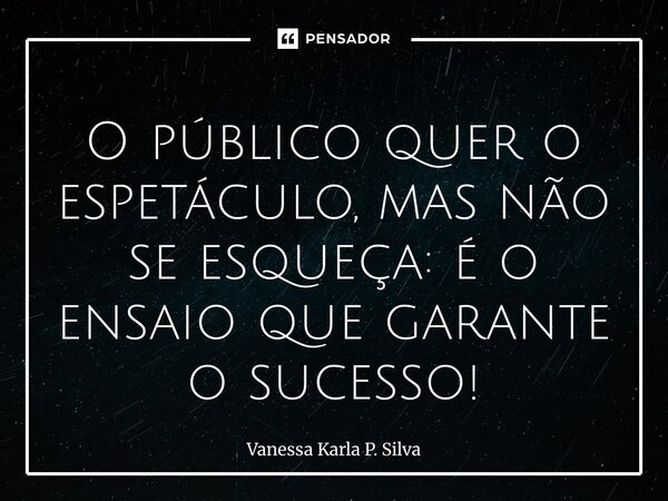 ⁠O público quer o espetáculo, mas não se esqueça: é o ensaio que garante o sucesso!... Frase de Vanessa Karla P. Silva.