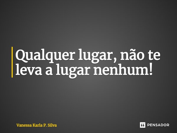 ⁠Qualquer lugar, não te leva a lugar nenhum!... Frase de Vanessa Karla P. Silva.