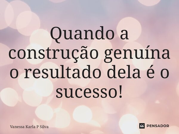 Quando a construção genuína o resultado dela é o sucesso!... Frase de Vanessa Karla P Silva.
