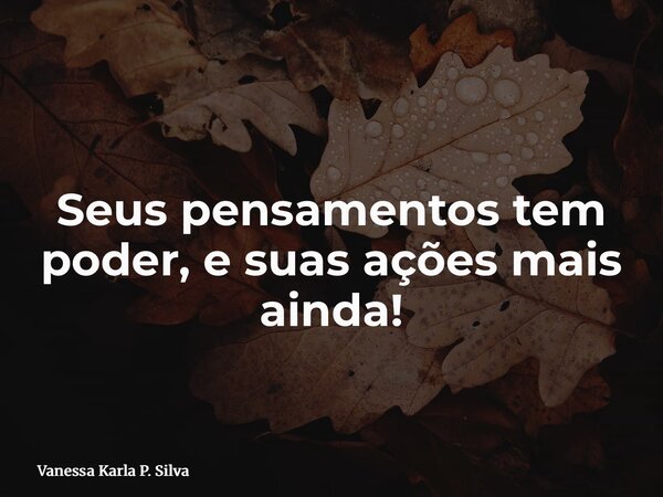 Seus pensamentos tem poder, e suas ações mais ainda!... Frase de Vanessa Karla P. Silva.